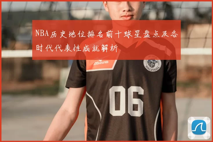 NBA历史地位排名前十球星盘点及各时代代表性成就解析